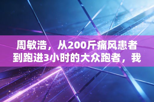 周敏浩,从200斤痛风患者到跑进3小时的大众跑者,我劝你别神化运动逆袭 周敏浩,从200斤痛风患者到跑进3小时的大众跑者,我劝你别神化运动逆袭