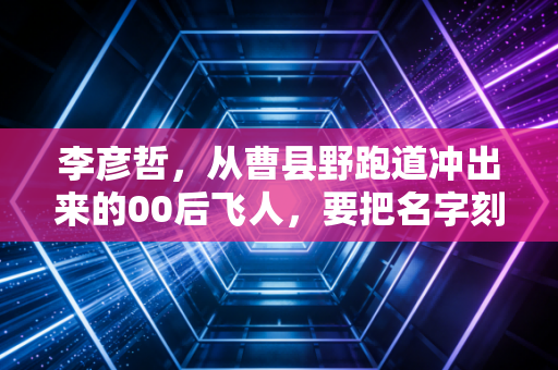 李彦哲，从曹县野跑道冲出来的00后飞人，要把名字刻在中国短跑的新历史里