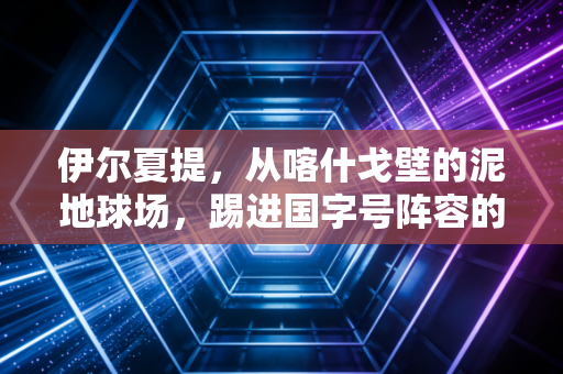 伊尔夏提,从喀什戈壁的泥地球场,踢进国字号阵容的新疆少年 伊尔夏提,从喀什戈壁的泥地球场,踢进国字号阵容的新疆少年