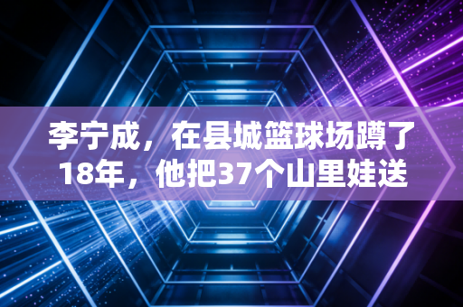 李宁成，在县城篮球场蹲了18年，他把37个山里娃送进了专业队