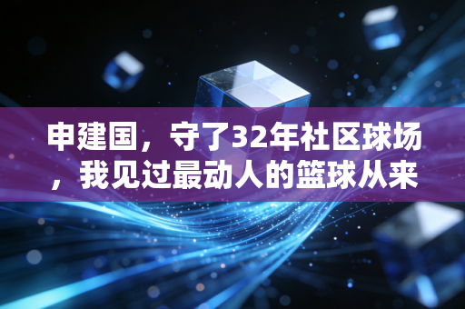 申建国,守了32年社区球场,我见过最动人的篮球从来不在NBA 申建国,守了32年社区球场,我见过最动人的篮球从来不在NBA