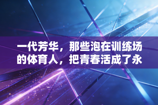 一代芳华,那些泡在训练场的体育人,把青春活成了永远发光的火种 一代芳华,那些泡在训练场的体育人,把青春活成了永远发光的火种