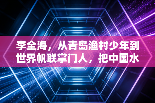 李全海，从青岛渔村少年到世界帆联掌门人，把中国水上运动的底气吹向全世界