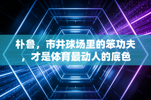 朴鲁,市井球场里的笨功夫,才是体育最动人的底色 朴鲁,市井球场里的笨功夫,才是体育最动人的底色