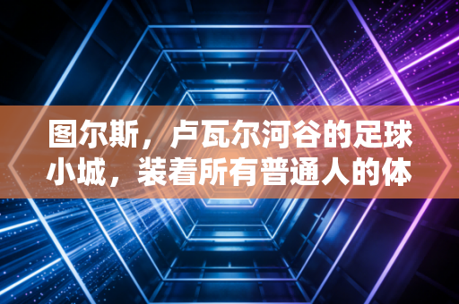 图尔斯,卢瓦尔河谷的足球小城,装着所有普通人的体育信仰 图尔斯,卢瓦尔河谷的足球小城,装着所有普通人的体育信仰