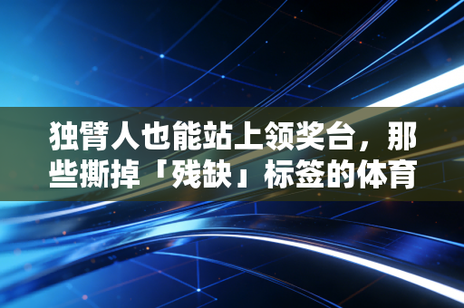 独臂人也能站上领奖台，那些撕掉「残缺」标签的体育追光者