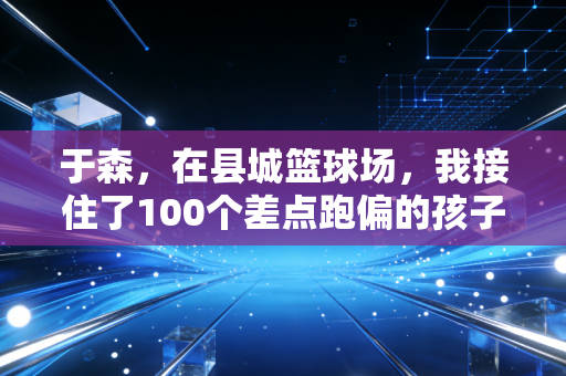 于森,在县城篮球场,我接住了100个差点跑偏的孩子 于森,在县城篮球场,我接住了100个差点跑偏的孩子
