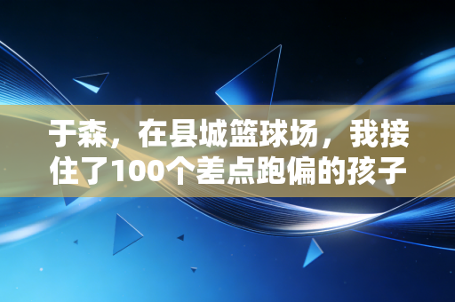 于森,在县城篮球场,我接住了100个差点跑偏的孩子 于森,在县城篮球场,我接住了100个差点跑偏的孩子