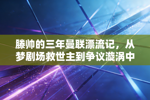滕帅的三年曼联漂流记，从梦剧场救世主到争议漩涡中心，成年人的世界从来没有非黑即白
