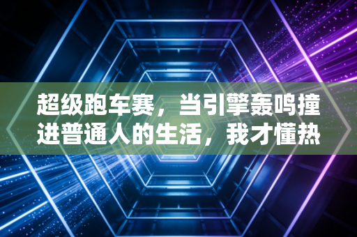 超级跑车赛,当引擎轰鸣撞进普通人的生活,我才懂热爱从来不是富人的专利 超级跑车赛,当引擎轰鸣撞进普通人的生活,我才懂热爱从来不是富人的专利
