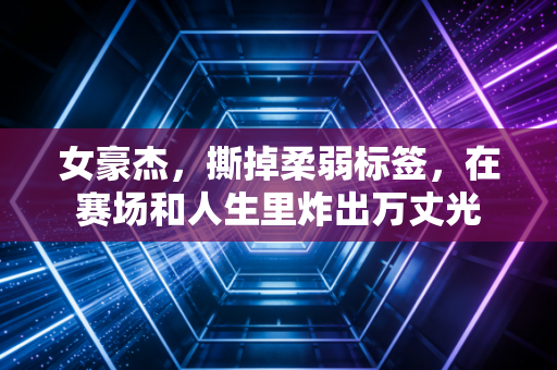 女豪杰,撕掉柔弱标签,在赛场和人生里炸出万丈光 女豪杰,撕掉柔弱标签,在赛场和人生里炸出万丈光