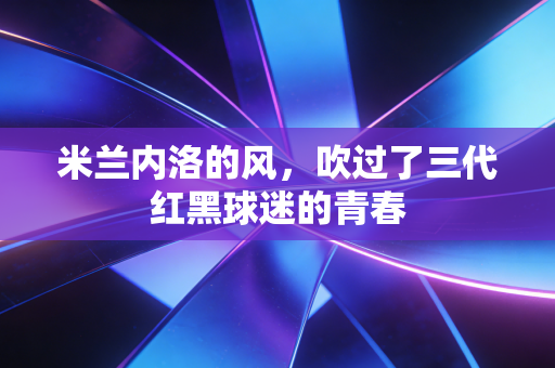 米兰内洛的风,吹过了三代红黑球迷的青春 米兰内洛的风,吹过了三代红黑球迷的青春