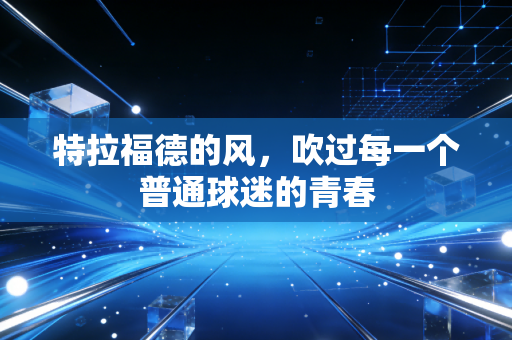 特拉福德的风,吹过每一个普通球迷的青春 特拉福德的风,吹过每一个普通球迷的青春