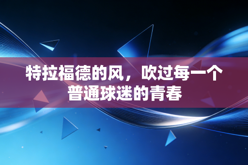 特拉福德的风,吹过每一个普通球迷的青春 特拉福德的风,吹过每一个普通球迷的青春