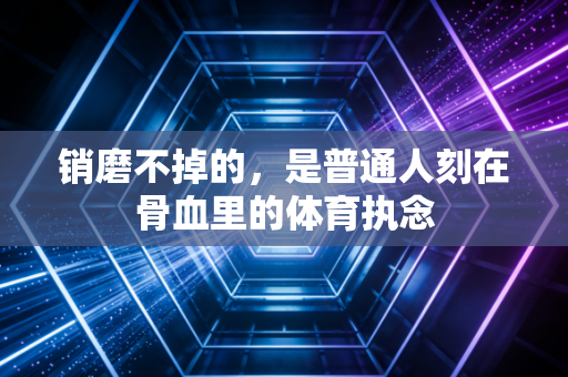 销磨不掉的,是普通人刻在骨血里的体育执念 销磨不掉的,是普通人刻在骨血里的体育执念