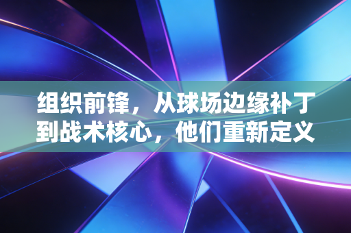 组织前锋,从球场边缘补丁到战术核心,他们重新定义了篮球的第三种可能 组织前锋,从球场边缘补丁到战术核心,他们重新定义了篮球的第三种可能