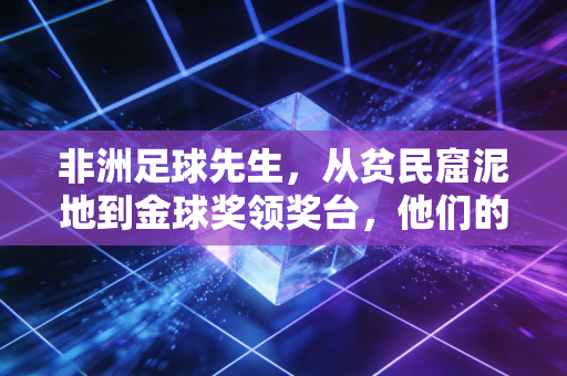 非洲足球先生,从贫民窟泥地到金球奖领奖台,他们的逆袭从来不是神话 非洲足球先生,从贫民窟泥地到金球奖领奖台,他们的逆袭从来不是神话