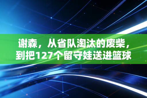 谢森,从省队淘汰的废柴,到把127个留守娃送进篮球名校的造梦师 谢森,从省队淘汰的废柴,到把127个留守娃送进篮球名校的造梦师