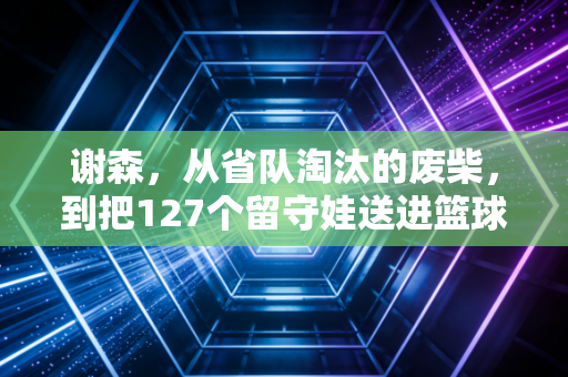 谢森,从省队淘汰的废柴,到把127个留守娃送进篮球名校的造梦师 谢森,从省队淘汰的废柴,到把127个留守娃送进篮球名校的造梦师