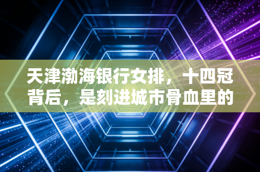 天津渤海银行女排,十四冠背后,是刻进城市骨血里的女排精神 天津渤海银行女排,十四冠背后,是刻进城市骨血里的女排精神