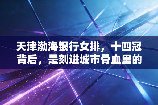 天津渤海银行女排，十四冠背后，是刻进城市骨血里的女排精神