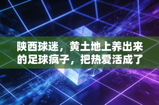 陕西球迷,黄土地上养出来的足球疯子,把热爱活成了半辈子的信仰 陕西球迷,黄土地上养出来的足球疯子,把热爱活成了半辈子的信仰