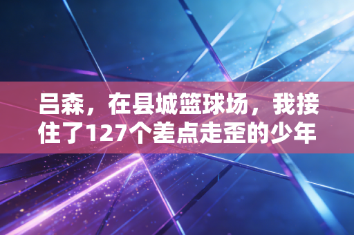 吕森，在县城篮球场，我接住了127个差点走歪的少年