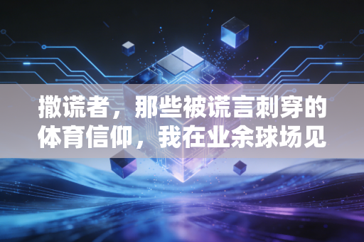 撒谎者,那些被谎言刺穿的体育信仰,我在业余球场见过最讽刺的公平 撒谎者,那些被谎言刺穿的体育信仰,我在业余球场见过最讽刺的公平