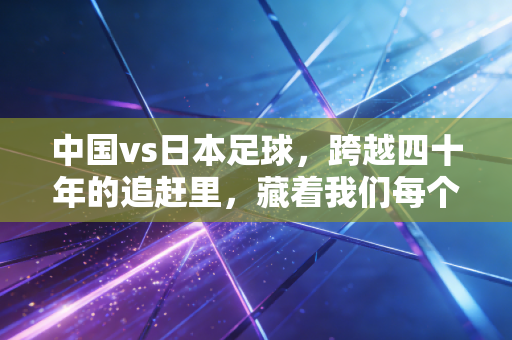 中国vs日本足球,跨越四十年的追赶里,藏着我们每个普通人的足球记忆 中国vs日本足球,跨越四十年的追赶里,藏着我们每个普通人的足球记忆