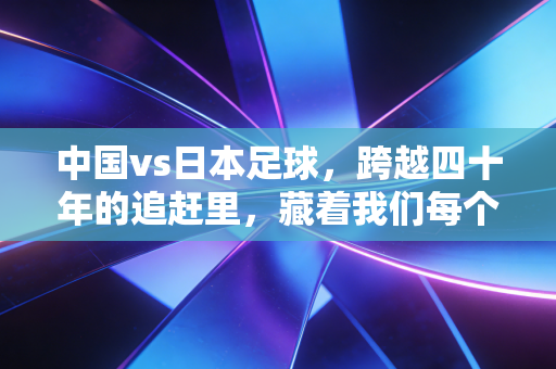 中国vs日本足球,跨越四十年的追赶里,藏着我们每个普通人的足球记忆 中国vs日本足球,跨越四十年的追赶里,藏着我们每个普通人的足球记忆