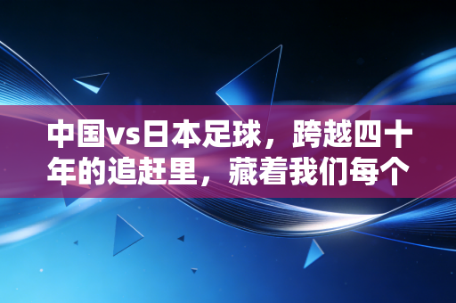 中国vs日本足球，跨越四十年的追赶里，藏着我们每个普通人的足球记忆