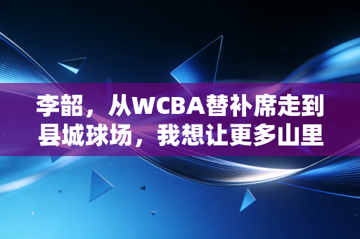 李韶，从WCBA替补席走到县城球场，我想让更多山里娃摸上热乎的篮球