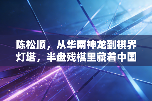 陈松顺，从华南神龙到棋界灯塔，半盘残棋里藏着中国人的活法