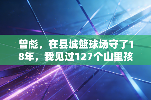 曾彪,在县城篮球场守了18年,我见过127个山里孩子靠篮球改命 曾彪,在县城篮球场守了18年,我见过127个山里孩子靠篮球改命