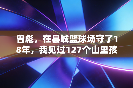 曾彪，在县城篮球场守了18年，我见过127个山里孩子靠篮球改命