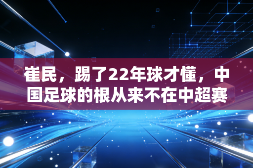 崔民,踢了22年球才懂,中国足球的根从来不在中超赛场 崔民,踢了22年球才懂,中国足球的根从来不在中超赛场