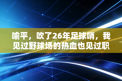 喻平，吹了26年足球哨，我见过野球场的热血也见过职业赛场的暗流