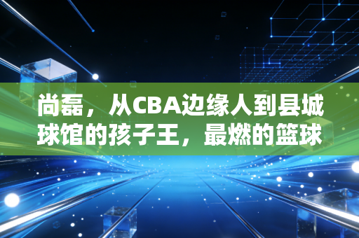 尚磊，从CBA边缘人到县城球馆的孩子王，最燃的篮球梦从来不在聚光灯下