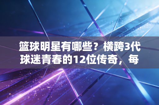 篮球明星有哪些？横跨3代球迷青春的12位传奇，每一位都是半部篮球发展史