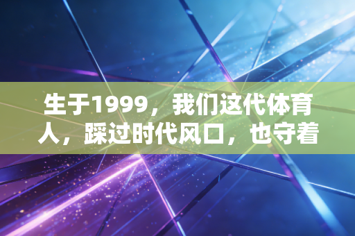 生于1999，我们这代体育人，踩过时代风口，也守着平凡热爱