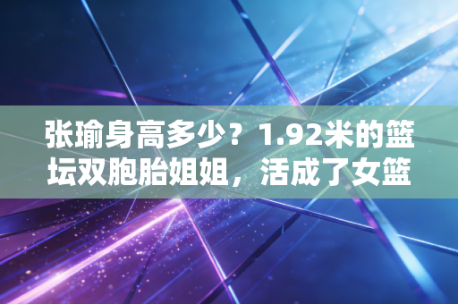 张瑜身高多少?1.92米的篮坛双胞胎姐姐,活成了女篮圈子里的斜杠榜样 张瑜身高多少?1.92米的篮坛双胞胎姐姐,活成了女篮圈子里的斜杠榜样