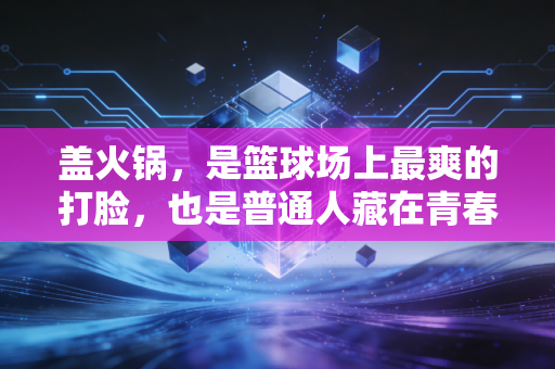 盖火锅,是篮球场上最爽的打脸,也是普通人藏在青春里的热血注脚 盖火锅,是篮球场上最爽的打脸,也是普通人藏在青春里的热血注脚