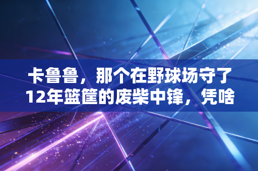 卡鲁鲁，那个在野球场守了12年篮筐的废柴中锋，凭啥成了整条街的体育偶像