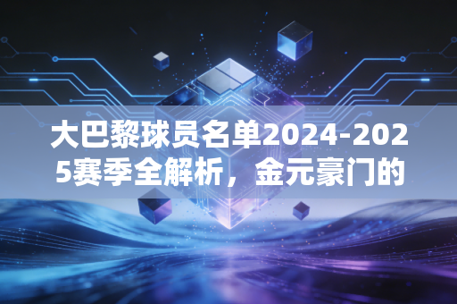 大巴黎球员名单2024-2025赛季全解析，金元豪门的阵痛与新生，我们爱的从来不是纸面富贵