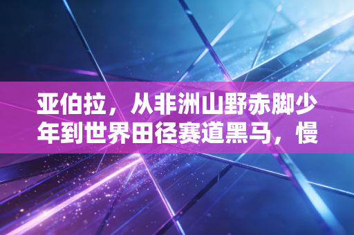 亚伯拉,从非洲山野赤脚少年到世界田径赛道黑马,慢成长比快突围更有后劲 亚伯拉,从非洲山野赤脚少年到世界田径赛道黑马,慢成长比快突围更有后劲