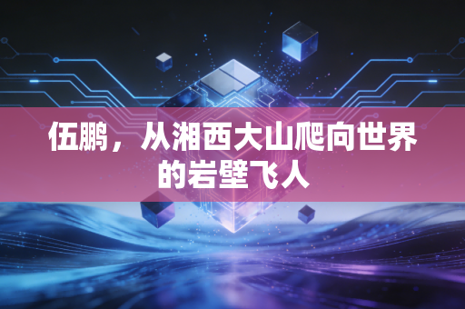 伍鹏,从湘西大山爬向世界的岩壁飞人 伍鹏,从湘西大山爬向世界的岩壁飞人