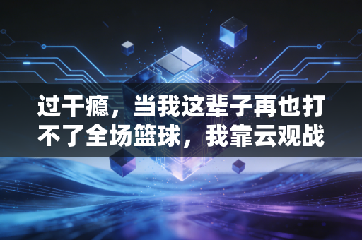 过干瘾，当我这辈子再也打不了全场篮球，我靠云观战和嘴炮活成了朋友圈篮球第一懂哥