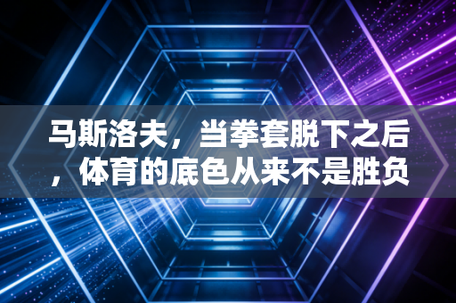 马斯洛夫，当拳套脱下之后，体育的底色从来不是胜负