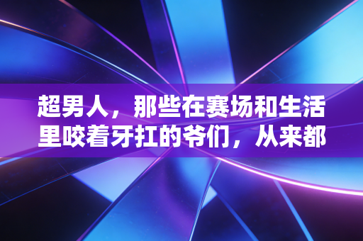 超男人,那些在赛场和生活里咬着牙扛的爷们,从来都不靠演 超男人,那些在赛场和生活里咬着牙扛的爷们,从来都不靠演