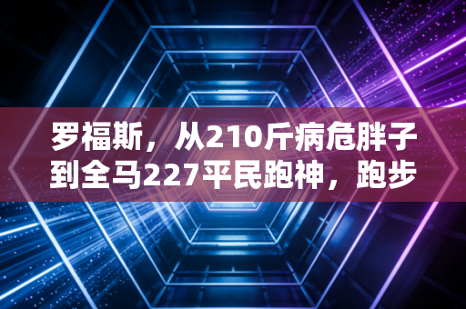 罗福斯,从210斤病危胖子到全马227平民跑神,跑步从来不是天赋者的专利 罗福斯,从210斤病危胖子到全马227平民跑神,跑步从来不是天赋者的专利